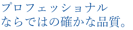 プロフェッショナルならではの確かな品質。
