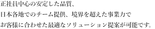 正社員中心の安定した品質、日本各地でのチーム提供、境界を超えた事業力でお客様に合わせた最適なソリューション提案が可能です。